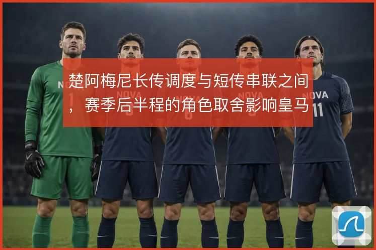 楚阿梅尼长传调度与短传串联之间,赛季后半程的角色取舍影响皇马中场结构