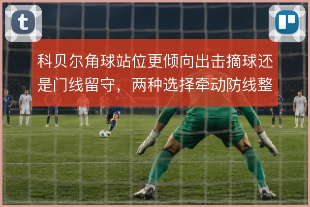 科贝尔角球站位更倾向出击摘球还是门线留守,两种选择牵动防线整体高度