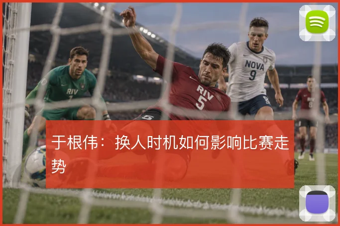 于根伟：换人时机如何影响比赛走势