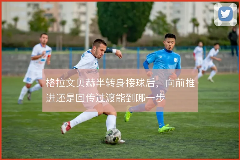格拉文贝赫半转身接球后,向前推进还是回传过渡能到哪一步