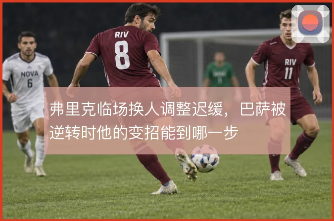 弗里克临场换人调整迟缓,巴萨被逆转时他的变招能到哪一步