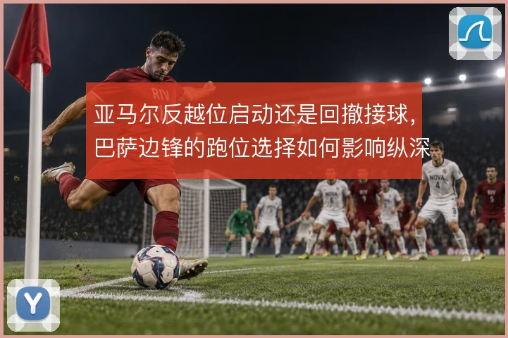 亚马尔反越位启动还是回撤接球,巴萨边锋的跑位选择如何影响纵深利用