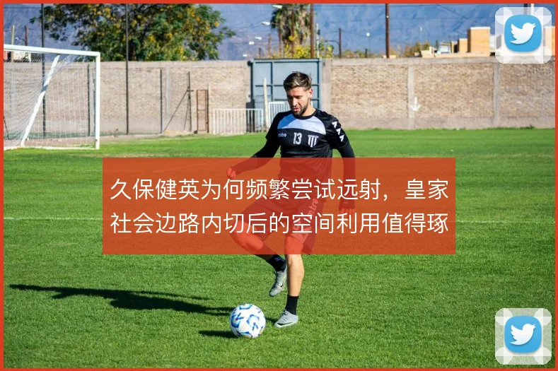 久保健英为何频繁尝试远射,皇家社会边路内切后的空间利用值得琢磨