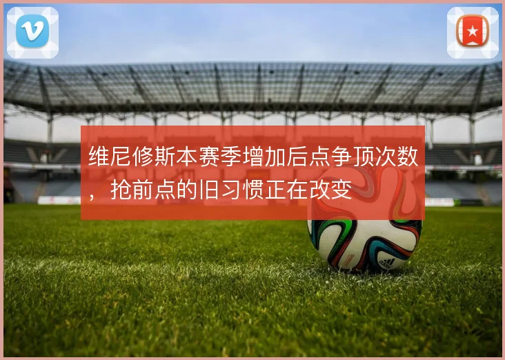 维尼修斯本赛季增加后点争顶次数,抢前点的旧习惯正在改变