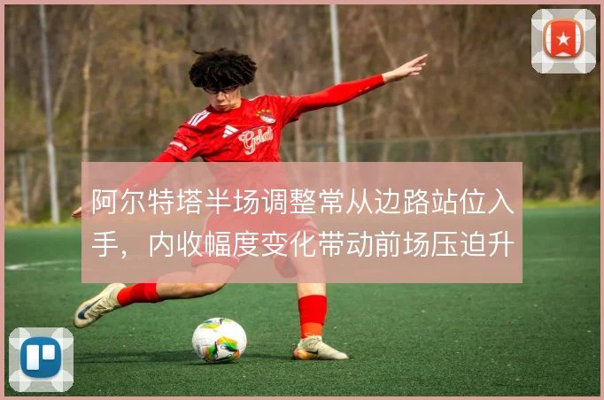 阿尔特塔半场调整常从边路站位入手，内收幅度变化带动前场压迫升级