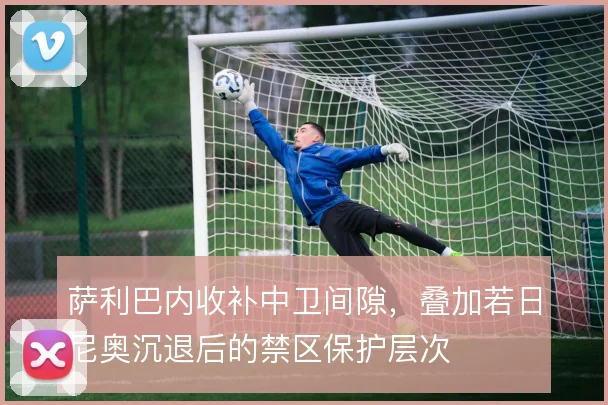 萨利巴内收补中卫间隙，叠加若日尼奥沉退后的禁区保护层次