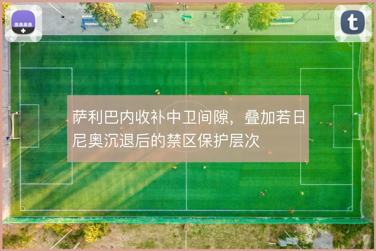 萨利巴内收补中卫间隙，叠加若日尼奥沉退后的禁区保护层次