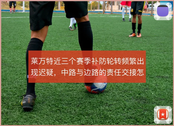 莱万特近三个赛季补防轮转频繁出现迟疑,中路与边路的责任交接怎么解