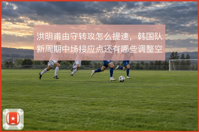 洪明甫由守转攻怎么提速,韩国队新周期中场接应点还有哪些调整空间