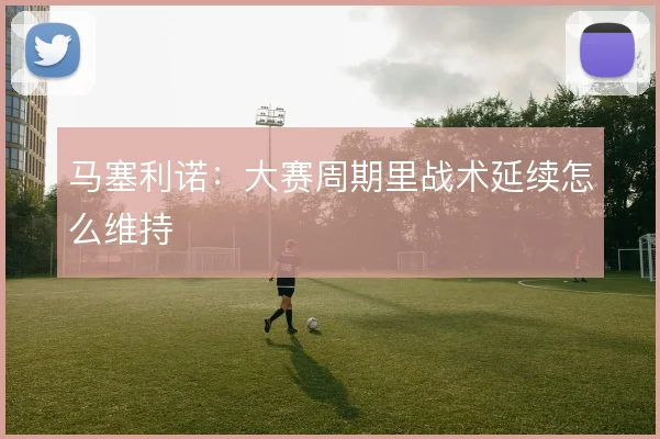 马塞利诺：大赛周期里战术延续怎么维持