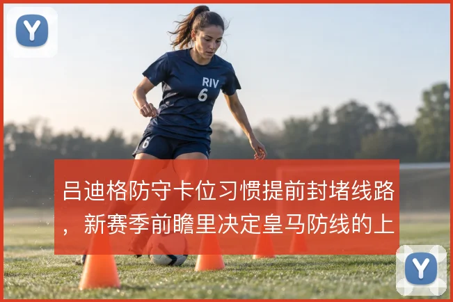 吕迪格防守卡位习惯提前封堵线路,新赛季前瞻里决定皇马防线的上限