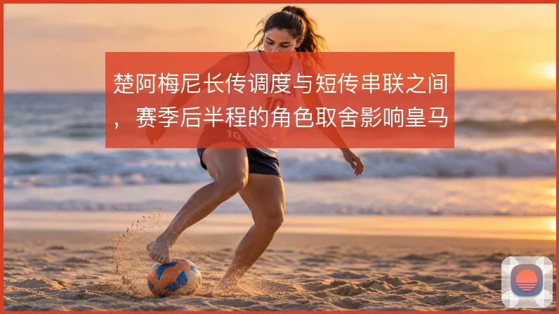 楚阿梅尼长传调度与短传串联之间,赛季后半程的角色取舍影响皇马中场结构