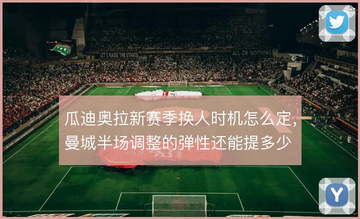 瓜迪奥拉新赛季换人时机怎么定,曼城半场调整的弹性还能提多少