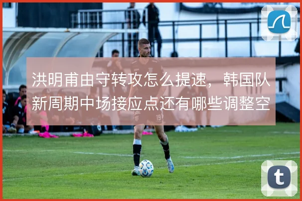 洪明甫由守转攻怎么提速,韩国队新周期中场接应点还有哪些调整空间
