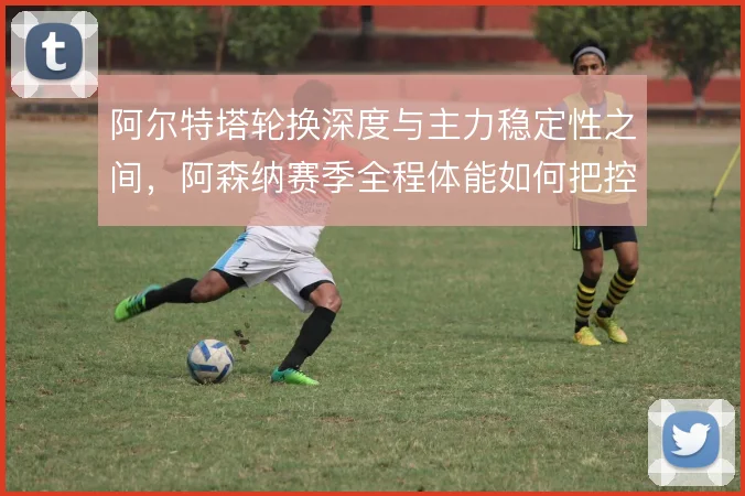 阿尔特塔轮换深度与主力稳定性之间，阿森纳赛季全程体能如何把控