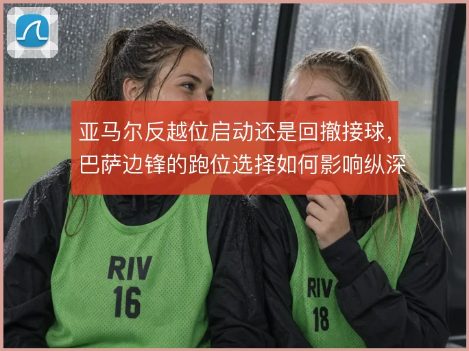 亚马尔反越位启动还是回撤接球,巴萨边锋的跑位选择如何影响纵深利用