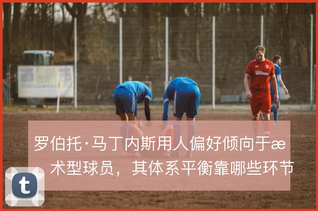罗伯托·马丁内斯用人偏好倾向于技术型球员,其体系平衡靠哪些环节来补
