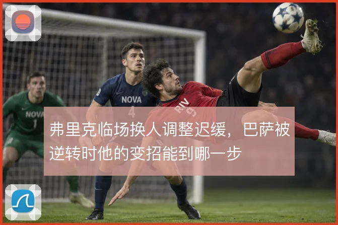 弗里克临场换人调整迟缓,巴萨被逆转时他的变招能到哪一步