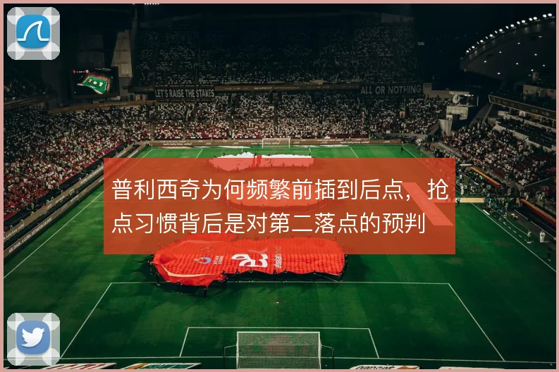 普利西奇为何频繁前插到后点,抢点习惯背后是对第二落点的预判