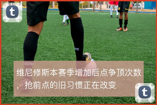 维尼修斯本赛季增加后点争顶次数,抢前点的旧习惯正在改变